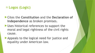 ✅ Logos (Logic)
 Cites the Constitution and the Declaration of
Independence as broken promises.
 Uses historical references to support the
moral and legal rightness of the civil rights
cause.
 Appeals to the logical need for justice and
equality under American law.
 