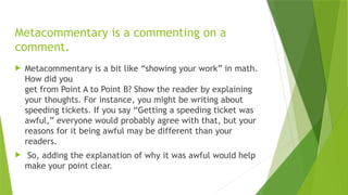 Metacommentary is a commenting on a
comment.
 Metacommentary is a bit like “showing your work” in math.
How did you
get from Point A to Point B? Show the reader by explaining
your thoughts. For instance, you might be writing about
speeding tickets. If you say “Getting a speeding ticket was
awful,” everyone would probably agree with that, but your
reasons for it being awful may be different than your
readers.
 So, adding the explanation of why it was awful would help
make your point clear.
 