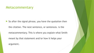 Metacommentary
 So after the signal phrase, you have the quotation then
the citation. The next sentence, or sentences. is the
metacommentary. This is where you explain what Smith
meant by that statement and/or how it helps your
argument.
 