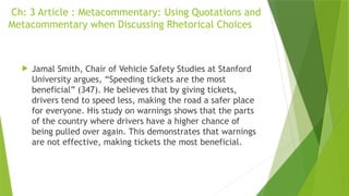 Ch: 3 Article : Metacommentary: Using Quotations and
Metacommentary when Discussing Rhetorical Choices
 Jamal Smith, Chair of Vehicle Safety Studies at Stanford
University argues, “Speeding tickets are the most
beneficial” (347). He believes that by giving tickets,
drivers tend to speed less, making the road a safer place
for everyone. His study on warnings shows that the parts
of the country where drivers have a higher chance of
being pulled over again. This demonstrates that warnings
are not effective, making tickets the most beneficial.
 