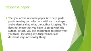 Response paper
 The goal of the response paper is to help guide
you in reading our selections with a critical eye
and understanding what the author is saying. This
does not mean that you have to agree with the
author. In fact, you are encouraged to share what
you think, including any disagreements or
different ways of viewing things
 