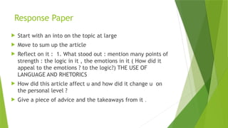 Response Paper
 Start with an into on the topic at large
 Move to sum up the article
 Reflect on it : 1. What stood out : mention many points of
strength : the logic in it , the emotions in it ( How did it
appeal to the emotions ? to the logic?) THE USE OF
LANGUAGE AND RHETORICS
 How did this article affect u and how did it change u on
the personal level ?
 Give a piece of advice and the takeaways from it .
 