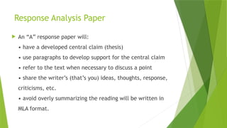 Response Analysis Paper
 An “A” response paper will:
• have a developed central claim (thesis)
• use paragraphs to develop support for the central claim
• refer to the text when necessary to discuss a point
• share the writer’s (that’s you) ideas, thoughts, response,
criticisms, etc.
• avoid overly summarizing the reading will be written in
MLA format.
 
