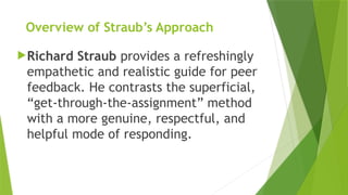 Overview of Straub’s Approach
Richard Straub provides a refreshingly
empathetic and realistic guide for peer
feedback. He contrasts the superficial,
“get-through-the-assignment” method
with a more genuine, respectful, and
helpful mode of responding.
 