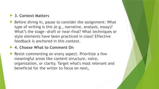  3. Context Matters
 Before diving in, pause to consider the assignment: What
type of writing is this (e.g., narrative, analysis, essay)?
What’s the stage—draft or near-final? What techniques or
style elements have been practiced in class? Effective
feedback is anchored in this context.
 4. Choose What to Comment On
 Resist commenting on every aspect. Prioritize a few
meaningful areas like content structure, voice,
organization, or clarity. Target what's most relevant and
beneficial for the writer to focus on next.
 