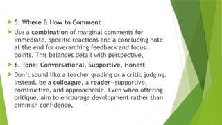  5. Where & How to Comment
 Use a combination of marginal comments for
immediate, specific reactions and a concluding note
at the end for overarching feedback and focus
points. This balances detail with perspective.
 6. Tone: Conversational, Supportive, Honest
 Don’t sound like a teacher grading or a critic judging.
Instead, be a colleague, a reader—supportive,
constructive, and approachable. Even when offering
critique, aim to encourage development rather than
diminish confidence.
 