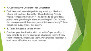  7. Constructive Criticism—not Decoration
 Feel free (and even obliged) to say what you liked and
what's not working. But rather than declaring “this is
wrong,” engage the writer: “This seems to be your focal
point—have you thought about expanding it?” Or: “Maybe
this example could illustrate your point more clearly?” Give
thoughtful suggestions—not orders.
 8. Tailor Response to the Writer
 Consider your familiarity with the writer’s personality. If
they tend to be overly confident, challenge them; if they
seem tentative, encourage them. Personalized feedback is
both more effective and more humane.
 