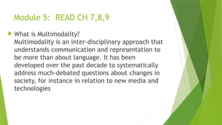 Module 5: READ CH 7,8,9
 What is Multimodality?
Multimodality is an inter-disciplinary approach that
understands communication and representation to
be more than about language. It has been
developed over the past decade to systematically
address much-debated questions about changes in
society, for instance in relation to new media and
technologies
 