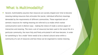 What is Multimodality?
 Second, multimodality assumes that resources are socially shaped over time to become
meaning making resources that articulate the (social, individual/affective) meanings
demanded by the requirements of different communities. These organized sets of
semiotic resources for making meaning are referred to as modes which realize
communicative work in distinct ways – making the choice of mode a central aspect of
interaction and meaning. The more a set of resources has been used in the social life of a
particular community, the more fully and finely articulated it will have become. In order
for something to ‘be a mode’ there needs to be a shared cultural sense within a
community of a set of resources and how these can be organized to realize meaning.
 