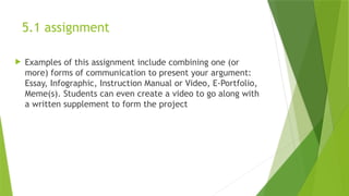 5.1 assignment
 Examples of this assignment include combining one (or
more) forms of communication to present your argument:
Essay, Infographic, Instruction Manual or Video, E-Portfolio,
Meme(s). Students can even create a video to go along with
a written supplement to form the project
 