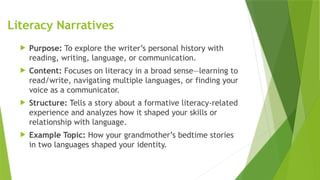 Literacy Narratives
 Purpose: To explore the writer’s personal history with
reading, writing, language, or communication.
 Content: Focuses on literacy in a broad sense—learning to
read/write, navigating multiple languages, or finding your
voice as a communicator.
 Structure: Tells a story about a formative literacy-related
experience and analyzes how it shaped your skills or
relationship with language.
 Example Topic: How your grandmother’s bedtime stories
in two languages shaped your identity.
 