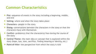 Common Characteristics
 Plot—sequence of events in the story including a beginning, middle,
and end
 Setting—where and when the story takes place
 Characters—people in the story
 Dialog—conversations between the characters in the story or that the
characters have with themselves
 Conflict—problem(s) that the character(s) face during the course of
the story
 Central Theme—the main idea or concept that is explored within the
story (hope, loss, love, sacrifice, finding meaning or identity, etc.)
 Point-of-View—the perspective from which the story is told
 