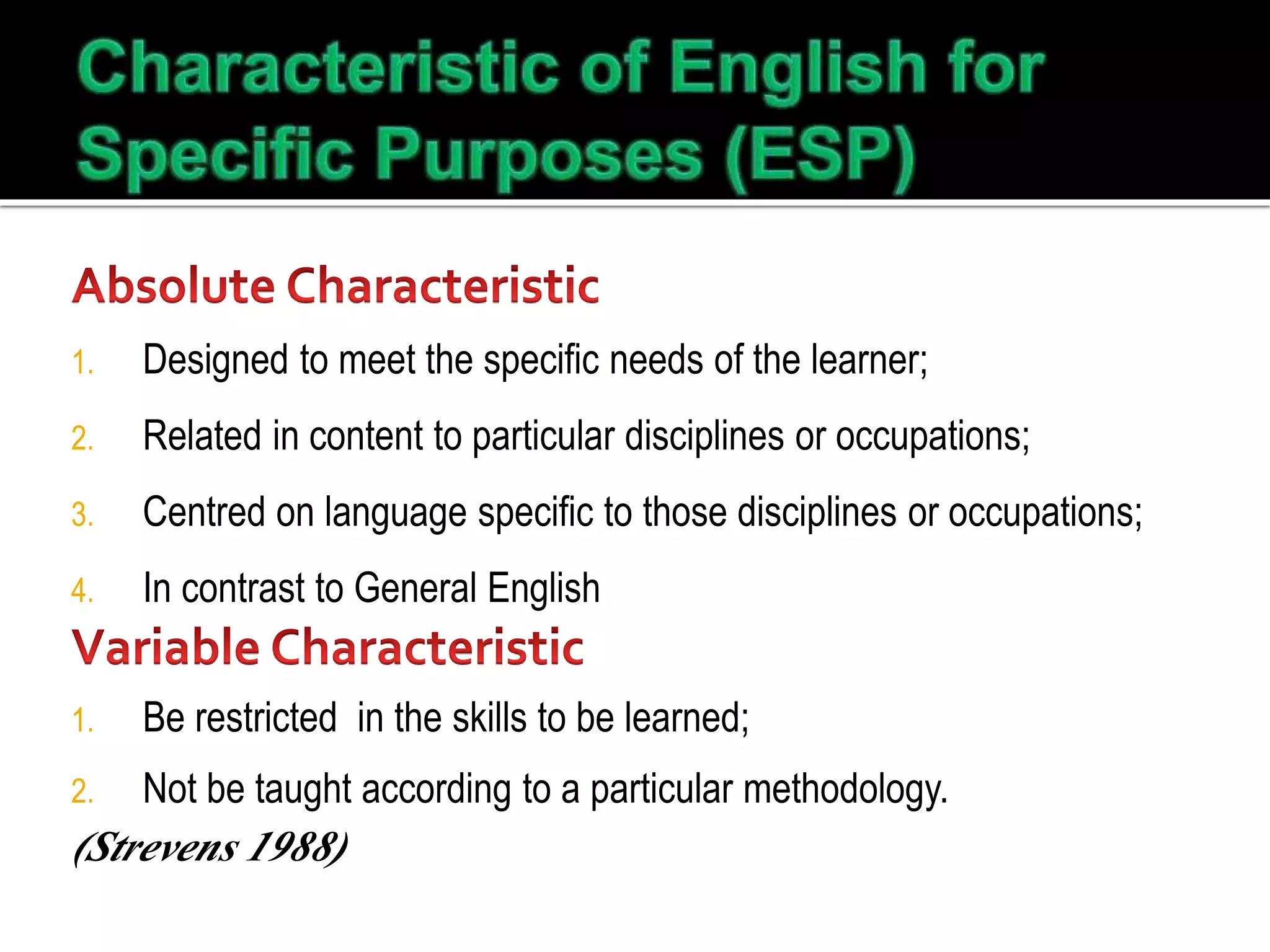 1. Designed to meet the specific needs of the learner;
2. Related in content to particular disciplines or occupations;
3. Centred on language specific to those disciplines or occupations;
4. In contrast to General English
1. Be restricted in the skills to be learned;
2. Not be taught according to a particular methodology.
(Strevens 1988)