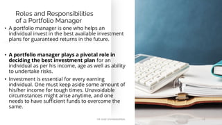 Roles and Responsibilities
of a Portfolio Manager
• A portfolio manager is one who helps an
individual invest in the best available investment
plans for guaranteed returns in the future.
• A portfolio manager plays a pivotal role in
deciding the best investment plan for an
individual as per his income, age as well as ability
to undertake risks.
• Investment is essential for every earning
individual. One must keep aside some amount of
his/her income for tough times. Unavoidable
circumstances might arise anytime, and one
needs to have sufficient funds to overcome the
same.
DR VIJAY VISHWAKARMA 12
 