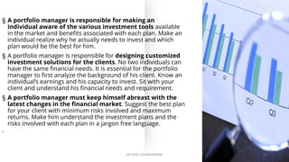 § A portfolio manager is responsible for making an
individual aware of the various investment tools available
in the market and benefits associated with each plan. Make an
individual realize why he actually needs to invest and which
plan would be the best for him.
§ A portfolio manager is responsible for designing customized
investment solutions for the clients. No two individuals can
have the same financial needs. It is essential for the portfolio
manager to first analyze the background of his client. Know an
individual’s earnings and his capacity to invest. Sit with your
client and understand his financial needs and requirement.
§ A portfolio manager must keep himself abreast with the
latest changes in the financial market. Suggest the best plan
for your client with minimum risks involved and maximum
returns. Make him understand the investment plans and the
risks involved with each plan in a jargon free language.
•
DR VIJAY VISHWAKARMA 13
 