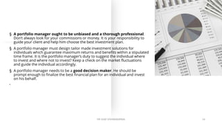 § A portfolio manager ought to be unbiased and a thorough professional.
Don’t always look for your commissions or money. It is your responsibility to
guide your client and help him choose the best investment plan.
§ A portfolio manager must design tailor made investment solutions for
individuals which guarantee maximum returns and benefits within a stipulated
time frame. It is the portfolio manager’s duty to suggest the individual where
to invest and where not to invest? Keep a check on the market fluctuations
and guide the individual accordingly.
§ A portfolio manager needs to be a good decision maker. He should be
prompt enough to finalize the best financial plan for an individual and invest
on his behalf.
•
DR VIJAY VISHWAKARMA 14
 
