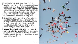 § Communicate with your client on a
regular basis. A portfolio manager plays a
major role in setting financial goal of an
individual. Be accessible to your clients.
Never ignore them. Remember you have
the responsibility of putting their hard-
earned money into something which
would benefit them in the long run.
§ Be patient with your clients. You might
need to meet them twice or even thrice
to explain them all the investment plans,
benefits, maturity period, terms and
conditions, risks involved and so on.
Don’t ever get hyper with them.
§ Never sign any important document
on your client’s behalf. Never pressurize
your client for any plan. It is his money,
and he has all the rights to select the best
plan for himself.
DR VIJAY VISHWAKARMA 15
 