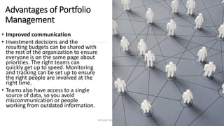 Advantages of Portfolio
Management
• Improved communication
• Investment decisions and the
resulting budgets can be shared with
the rest of the organization to ensure
everyone is on the same page about
priorities. The right teams can
quickly get up to speed. Monitoring
and tracking can be set up to ensure
the right people are involved at the
right time.
• Teams also have access to a single
source of data, so you avoid
miscommunication or people
working from outdated information.
DR VIJAY VISHWAKARMA 16
 