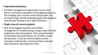• Improved consistency
• Portfolio management approaches ensure that
there is consistency between the budgeting process,
the strategic plan and the action being taken. You
can easily align overall corporate goals with progress
and allocate funding to the right initiatives..
• Single view of current projects
• One of the biggest benefits of portfolio
management is simply having a single view of all the
ongoing or planned projects. That comprehensive
list provides the prioritization for all effort across
the business. It can be shared widely so that
everyone understands current priorities and how
they should be spending their time.
DR VIJAY VISHWAKARMA 17
 