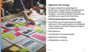 • Alignment with strategy
• A huge competitive advantage for
businesses using portfolio management is
being able to align ongoing work with
strategy – and notice where initiatives are
pulling teams away from that focus.
• Criteria-based decision-making
• A portfolio way of working encourages
decisions to be made based on considered,
useful criteria. Arbitrate between projects
using criteria like:
• Risk exposure
• Contribution to business goals
• Alignment to strategy
• Profitability or returns.
DR VIJAY VISHWAKARMA 18
 