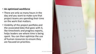 • An optimized workforce
• There are only so many hours in the
day and you want to make sure that
project teams are spending their time
on the work that matters.
• Visibility of the project portfolio and
the associated data that goes with it,
like timesheets and progress reports,
helps leaders see where time is being
spent. You can then optimize the use
of human resources to ensure they
are focused on priorities.
DR VIJAY VISHWAKARMA 19
 