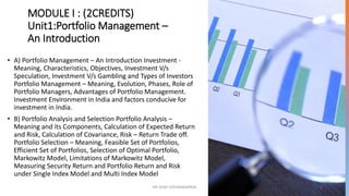 MODULE I : (2CREDITS)
Unit1:Portfolio Management –
An Introduction
• A) Portfolio Management – An Introduction Investment -
Meaning, Characteristics, Objectives, Investment V/s
Speculation, Investment V/s Gambling and Types of Investors
Portfolio Management – Meaning, Evolution, Phases, Role of
Portfolio Managers, Advantages of Portfolio Management.
Investment Environment in India and factors conducive for
investment in India.
• B) Portfolio Analysis and Selection Portfolio Analysis –
Meaning and its Components, Calculation of Expected Return
and Risk, Calculation of Covariance, Risk – Return Trade off.
Portfolio Selection – Meaning, Feasible Set of Portfolios,
Efficient Set of Portfolios, Selection of Optimal Portfolio,
Markowitz Model, Limitations of Markowitz Model,
Measuring Security Return and Portfolio Return and Risk
under Single Index Model and Multi Index Model
DR VIJAY VISHWAKARMA 2
 