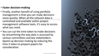 • Faster decision-making
• Finally, another benefit of using portfolio
management is that you can make decisions
more quickly. When all the relevant data is
centralized and available within project
management software tools, it’s easy to access
what you need.
• You can cut the time taken to make decisions
by streamlining the way data is accessed by
various committees and key stakeholders.
Speed up decision-making by reducing the
time it takes to prepare papers for
consideration.
DR VIJAY VISHWAKARMA 20
 