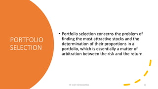 PORTFOLIO
SELECTION
• Portfolio selection concerns the problem of
finding the most attractive stocks and the
determination of their proportions in a
portfolio, which is essentially a matter of
arbitration between the risk and the return.
DR VIJAY VISHWAKARMA 22
 