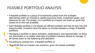 FEASIBLE PORTFOLIO ANALYSIS
• A feasible portfolio is a group of investments picked from the available
alternatives within an investor’s capital resources limits, investment goals, and
tolerance for risk. Put simply, it is a portfolio an investor can build up, given the
assets he or she has available.
• Each feasible portfolio is not always an efficient portfolio and has its own risk and
reward profile. Investors have the option to choose between a range of feasible
portfolios.
• Managing a portfolio is about strengths, weaknesses, and opportunities, so there
are downsides in no matter what type of portfolio investors decide to manage. It
all comes down to risk balancing and allocation.
• According to nasdaq.com, a feasible portfolio is:
• “A portfolio that an investor can construct, given the assets available.”
DR VIJAY VISHWAKARMA 23
 