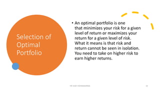 Selection of
Optimal
Portfolio
• An optimal portfolio is one
that minimizes your risk for a given
level of return or maximizes your
return for a given level of risk.
What it means is that risk and
return cannot be seen in isolation.
You need to take on higher risk to
earn higher returns.
DR VIJAY VISHWAKARMA 24
 