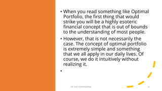 • When you read something like Optimal
Portfolio, the first thing that would
strike you will be a highly esoteric
financial concept that is out of bounds
to the understanding of most people.
• However, that is not necessarily the
case. The concept of optimal portfolio
is extremely simple and something
that we all apply in our daily lives. Of
course, we do it intuitively without
realizing it.
•
DR VIJAY VISHWAKARMA 25
 