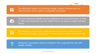 DR VIJAY VISHWAKARMA 29
The Markowitz model is an investing strategy. Amateur investors use it to
maximize gross returns within a sustainable risk bracket.
The Harry Markowitz Model was first published in the journal of finance in 1952.
In 1990, Harry Markowitz won the Nobel Prize for his work on modern portfolio
theory.
The limitations of Markowitz model include overreliance on historical data,
irrelevant assumptions, and the use of mean-variance instead of potential risks.
Markowitz’s assumptions become irrelevant; this is especially the case with
volatile markets.
 