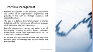 Portfolio Management
• Portfolio management is the selection, prioritisation
and control of an organisation's programmes and
projects, in line with its strategic objectives and
capacity to deliver.
• The goal is to balance the implementation of change
initiatives and the maintenance of business-as-usual,
while optimising return on investment.
• Portfolio management involves overseeing a set of
investments, including securities, bonds, exchange-
traded funds, mutual funds, cryptocurrencies, etc., on
a personal or professional level.
• Its purpose is to help investors achieve their long-term
financial goals and manage their liquidity needs and
risk tolerance.
DR VIJAY VISHWAKARMA 3
 