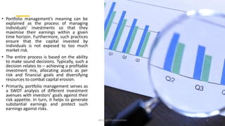 • Portfolio management’s meaning can be
explained as the process of managing
individuals’ investments so that they
maximise their earnings within a given
time horizon. Furthermore, such practices
ensure that the capital invested by
individuals is not exposed to too much
market risk.
• The entire process is based on the ability
to make sound decisions. Typically, such a
decision relates to – achieving a profitable
investment mix, allocating assets as per
risk and financial goals and diversifying
resources to combat capital erosion.
• Primarily, portfolio management serves as
a SWOT analysis of different investment
avenues with investors’ goals against their
risk appetite. In turn, it helps to generate
substantial earnings and protect such
earnings against risks.
DR VIJAY VISHWAKARMA 4
 
