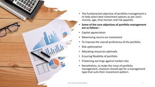 • The fundamental objective of portfolio management is
to help select best investment options as per one’s
income, age, time horizon and risk appetite.
• Some of the core objectives of portfolio management
are as follows –
• Capital appreciation
• Maximising returns on investment
• To improve the overall proficiency of the portfolio
• Risk optimisation
• Allocating resources optimally
• Ensuring flexibility of portfolio
• Protecting earnings against market risks
• Nonetheless, to make the most of portfolio
management, investors should opt for a management
type that suits their investment pattern.
DR VIJAY VISHWAKARMA 5
 