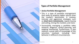 Types of Portfolio Management
• Active Portfolio Management
• This is a type of portfolio management
that seeks to produce higher returns than
the market's benchmark. It involves
intricate and aggressive strategies such
as short-term investments, regular buying
and selling, timing the markets, and more.
• Successfully managing a portfolio takes
research, diligence, careful planning, and
ongoing monitoring. Furthermore, it also
requires a great deal of knowledge of the
securities involved, including their
behavior in different circumstances.
DR VIJAY VISHWAKARMA 6
 