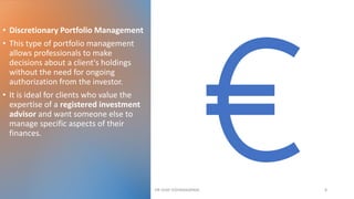 • Discretionary Portfolio Management
• This type of portfolio management
allows professionals to make
decisions about a client's holdings
without the need for ongoing
authorization from the investor.
• It is ideal for clients who value the
expertise of a registered investment
advisor and want someone else to
manage specific aspects of their
finances.
DR VIJAY VISHWAKARMA 8
 