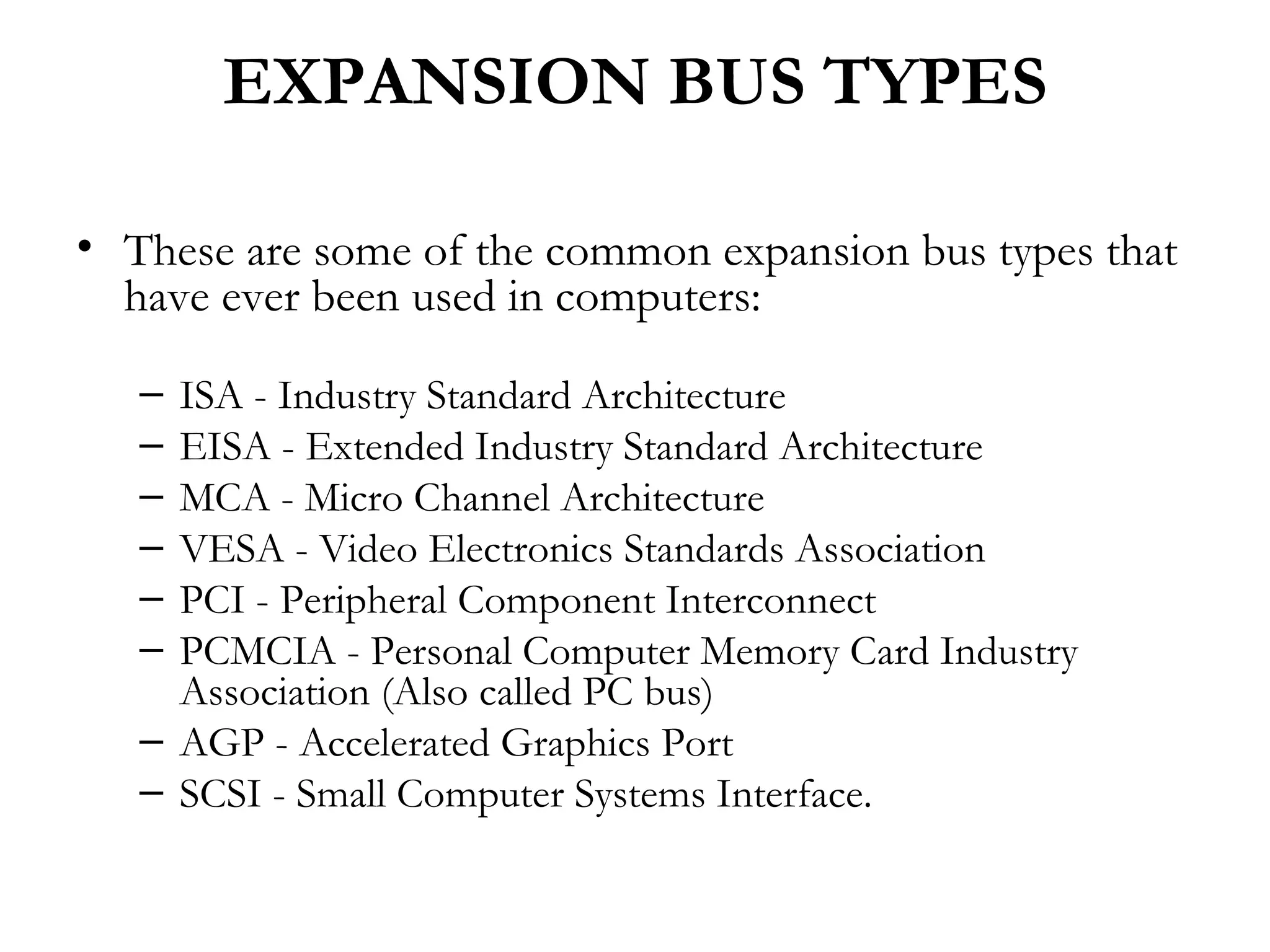 EXPANSION BUS TYPES

• These are some of the common expansion bus types that
  have ever been used in computers:

   – ISA - Industry Standard Architecture
   – EISA - Extended Industry Standard Architecture
   – MCA - Micro Channel Architecture
   – VESA - Video Electronics Standards Association
   – PCI - Peripheral Component Interconnect
   – PCMCIA - Personal Computer Memory Card Industry
     Association (Also called PC bus)
   – AGP - Accelerated Graphics Port
   – SCSI - Small Computer Systems Interface.
 