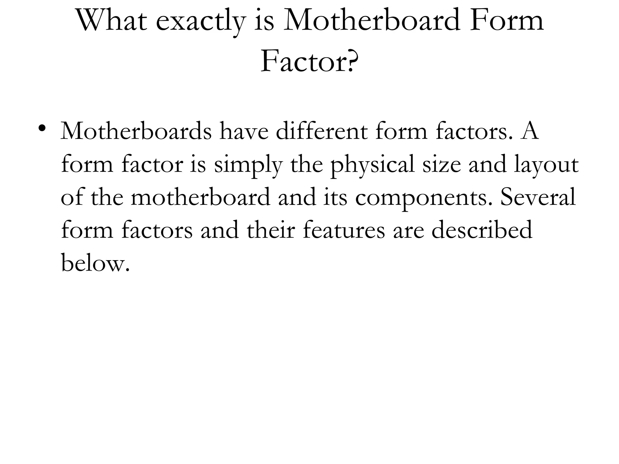 What exactly is Motherboard Form
                 Factor?
• Motherboards have different form factors. A
  form factor is simply the physical size and layout
  of the motherboard and its components. Several
  form factors and their features are described
  below.
 