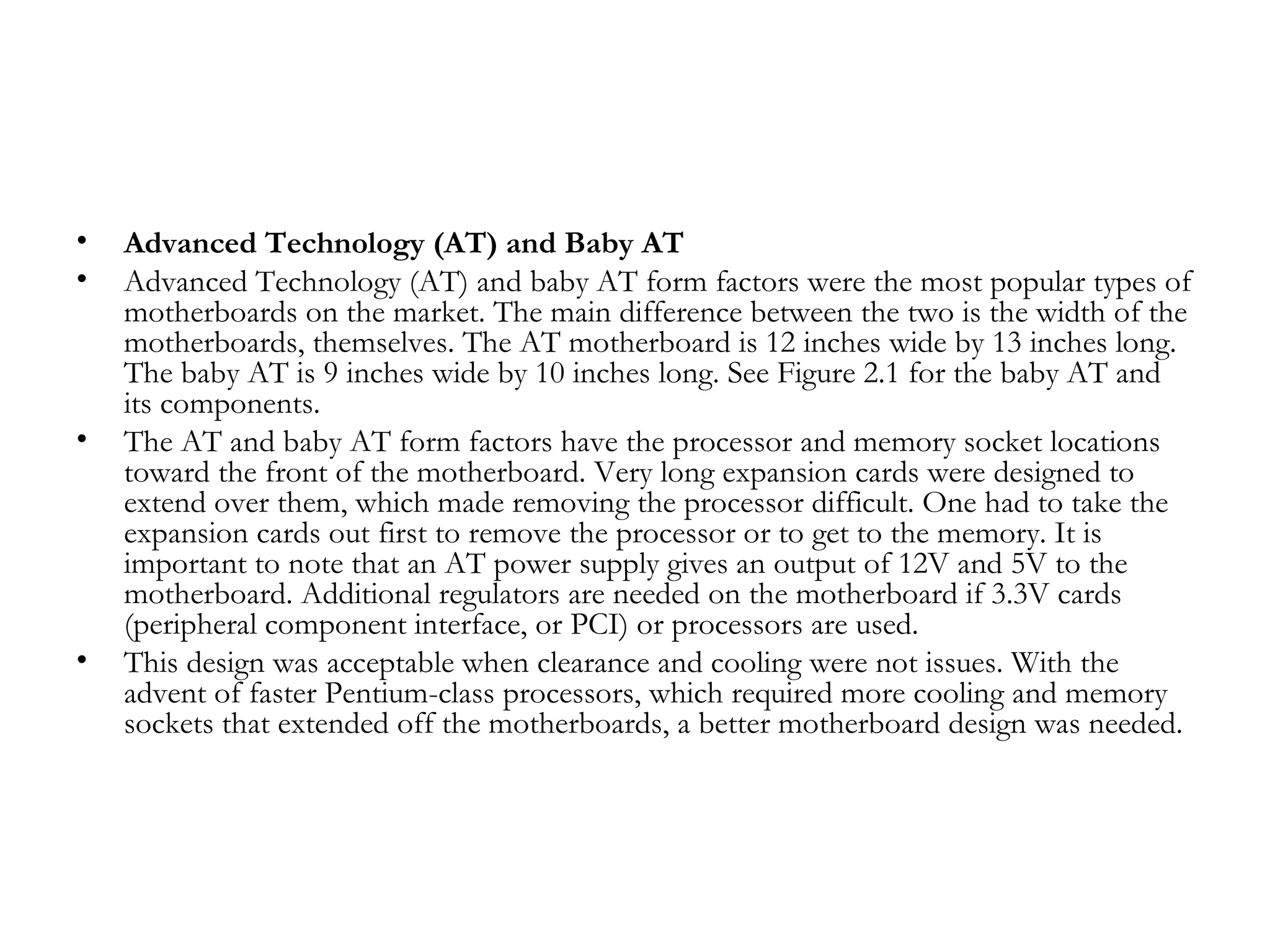 •   Advanced Technology (AT) and Baby AT
•   Advanced Technology (AT) and baby AT form factors were the most popular types of
    motherboards on the market. The main difference between the two is the width of the
    motherboards, themselves. The AT motherboard is 12 inches wide by 13 inches long.
    The baby AT is 9 inches wide by 10 inches long. See Figure 2.1 for the baby AT and
    its components.
•   The AT and baby AT form factors have the processor and memory socket locations
    toward the front of the motherboard. Very long expansion cards were designed to
    extend over them, which made removing the processor difficult. One had to take the
    expansion cards out first to remove the processor or to get to the memory. It is
    important to note that an AT power supply gives an output of 12V and 5V to the
    motherboard. Additional regulators are needed on the motherboard if 3.3V cards
    (peripheral component interface, or PCI) or processors are used.
•   This design was acceptable when clearance and cooling were not issues. With the
    advent of faster Pentium-class processors, which required more cooling and memory
    sockets that extended off the motherboards, a better motherboard design was needed.
 