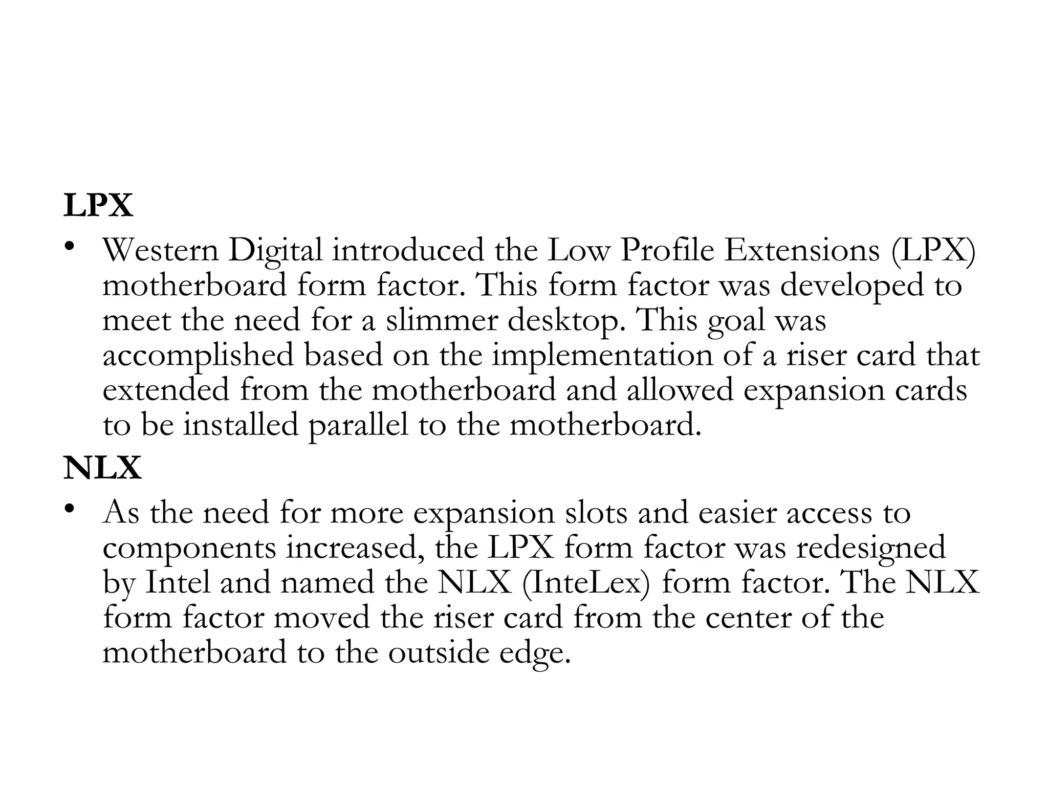 LPX
• Western Digital introduced the Low Profile Extensions (LPX)
  motherboard form factor. This form factor was developed to
  meet the need for a slimmer desktop. This goal was
  accomplished based on the implementation of a riser card that
  extended from the motherboard and allowed expansion cards
  to be installed parallel to the motherboard.
NLX
• As the need for more expansion slots and easier access to
  components increased, the LPX form factor was redesigned
  by Intel and named the NLX (InteLex) form factor. The NLX
  form factor moved the riser card from the center of the
  motherboard to the outside edge.
 