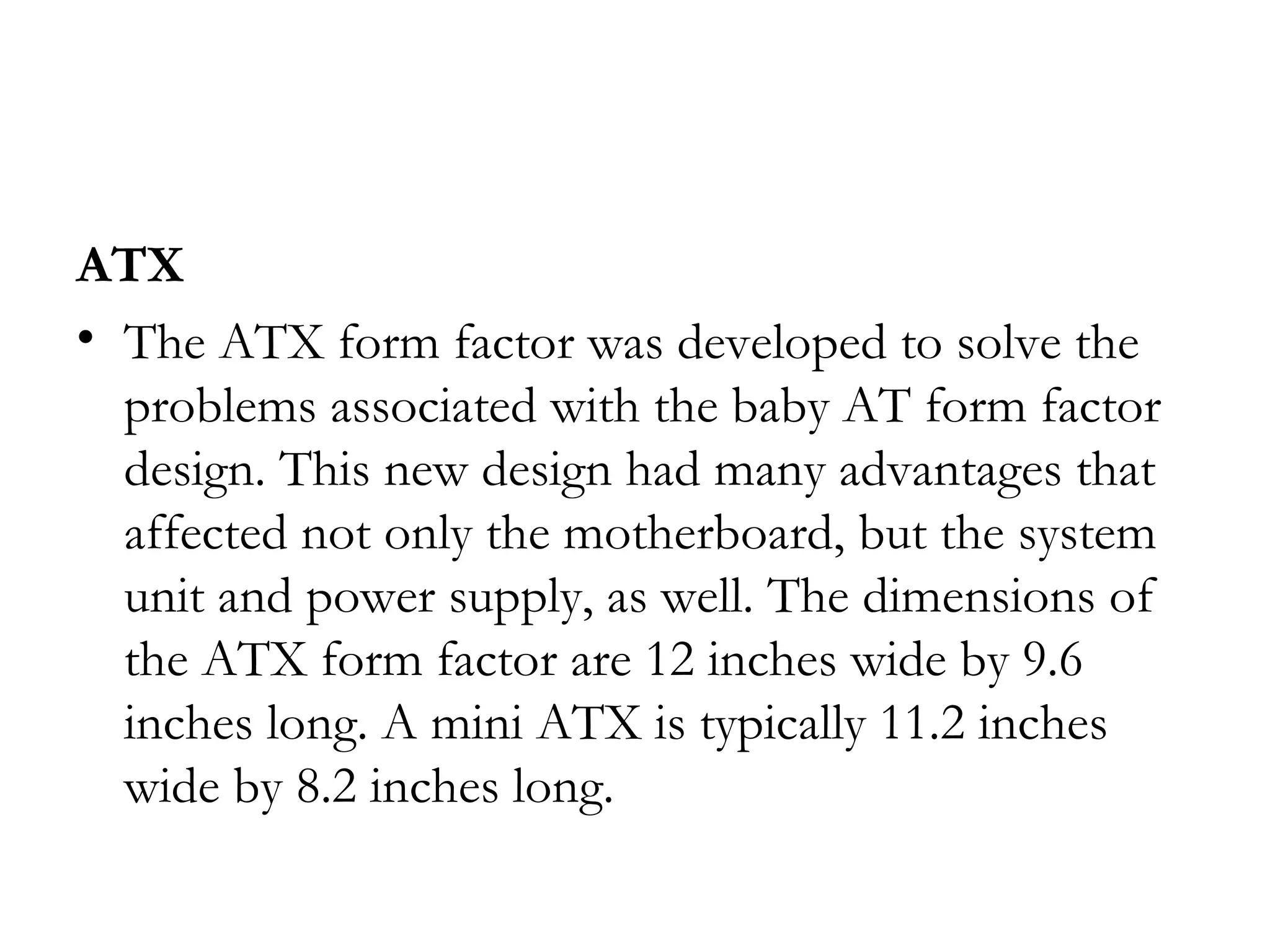 ATX
• The ATX form factor was developed to solve the
  problems associated with the baby AT form factor
  design. This new design had many advantages that
  affected not only the motherboard, but the system
  unit and power supply, as well. The dimensions of
  the ATX form factor are 12 inches wide by 9.6
  inches long. A mini ATX is typically 11.2 inches
  wide by 8.2 inches long.
 