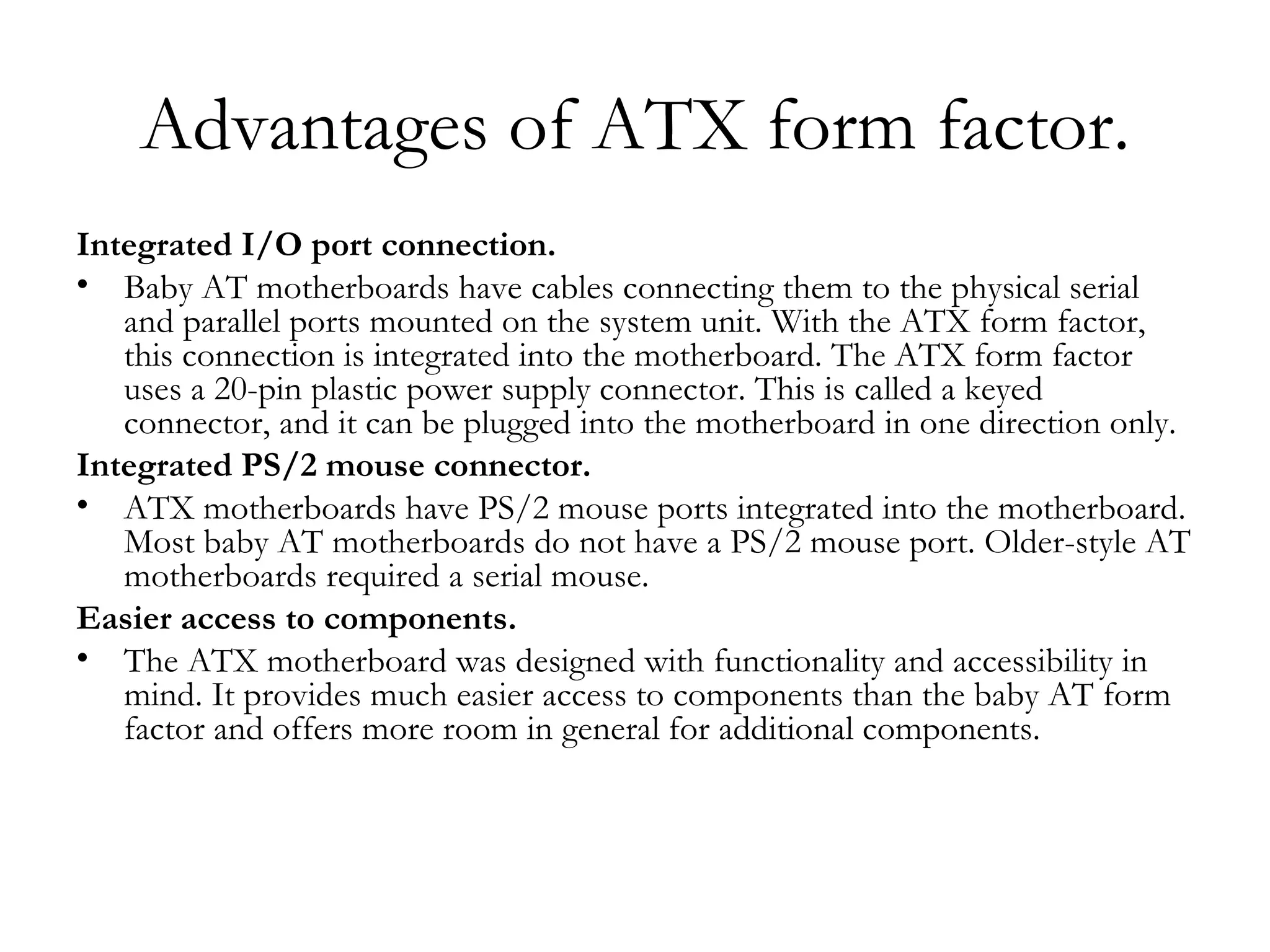 Advantages of ATX form factor.
Integrated I/O port connection.
• Baby AT motherboards have cables connecting them to the physical serial
   and parallel ports mounted on the system unit. With the ATX form factor,
   this connection is integrated into the motherboard. The ATX form factor
   uses a 20-pin plastic power supply connector. This is called a keyed
   connector, and it can be plugged into the motherboard in one direction only.
Integrated PS/2 mouse connector.
• ATX motherboards have PS/2 mouse ports integrated into the motherboard.
   Most baby AT motherboards do not have a PS/2 mouse port. Older-style AT
   motherboards required a serial mouse.
Easier access to components.
• The ATX motherboard was designed with functionality and accessibility in
   mind. It provides much easier access to components than the baby AT form
   factor and offers more room in general for additional components.
 
