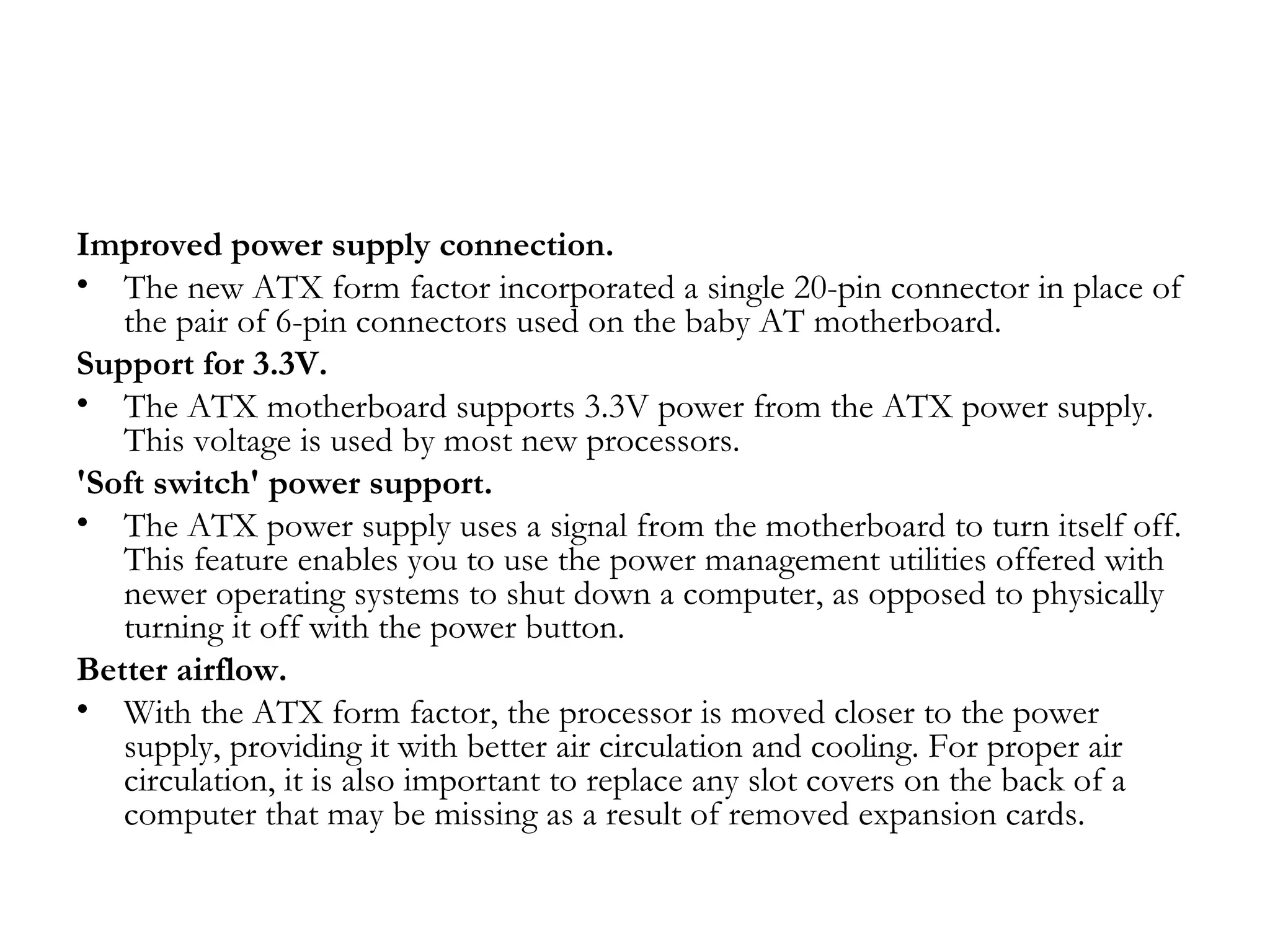 Improved power supply connection.
• The new ATX form factor incorporated a single 20-pin connector in place of
   the pair of 6-pin connectors used on the baby AT motherboard.
Support for 3.3V.
• The ATX motherboard supports 3.3V power from the ATX power supply.
   This voltage is used by most new processors.
'Soft switch' power support.
• The ATX power supply uses a signal from the motherboard to turn itself off.
   This feature enables you to use the power management utilities offered with
   newer operating systems to shut down a computer, as opposed to physically
   turning it off with the power button.
Better airflow.
• With the ATX form factor, the processor is moved closer to the power
   supply, providing it with better air circulation and cooling. For proper air
   circulation, it is also important to replace any slot covers on the back of a
   computer that may be missing as a result of removed expansion cards.
 