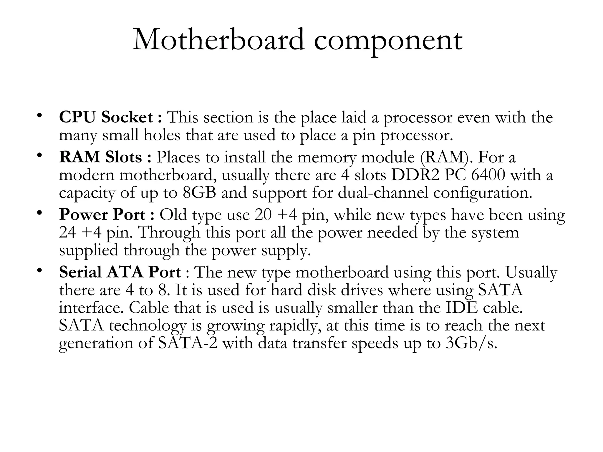 Motherboard component

• CPU Socket : This section is the place laid a processor even with the
  many small holes that are used to place a pin processor.
• RAM Slots : Places to install the memory module (RAM). For a
  modern motherboard, usually there are 4 slots DDR2 PC 6400 with a
  capacity of up to 8GB and support for dual-channel configuration.
• Power Port : Old type use 20 +4 pin, while new types have been using
  24 +4 pin. Through this port all the power needed by the system
  supplied through the power supply.
• Serial ATA Port : The new type motherboard using this port. Usually
  there are 4 to 8. It is used for hard disk drives where using SATA
  interface. Cable that is used is usually smaller than the IDE cable.
  SATA technology is growing rapidly, at this time is to reach the next
  generation of SATA-2 with data transfer speeds up to 3Gb/s.
 
