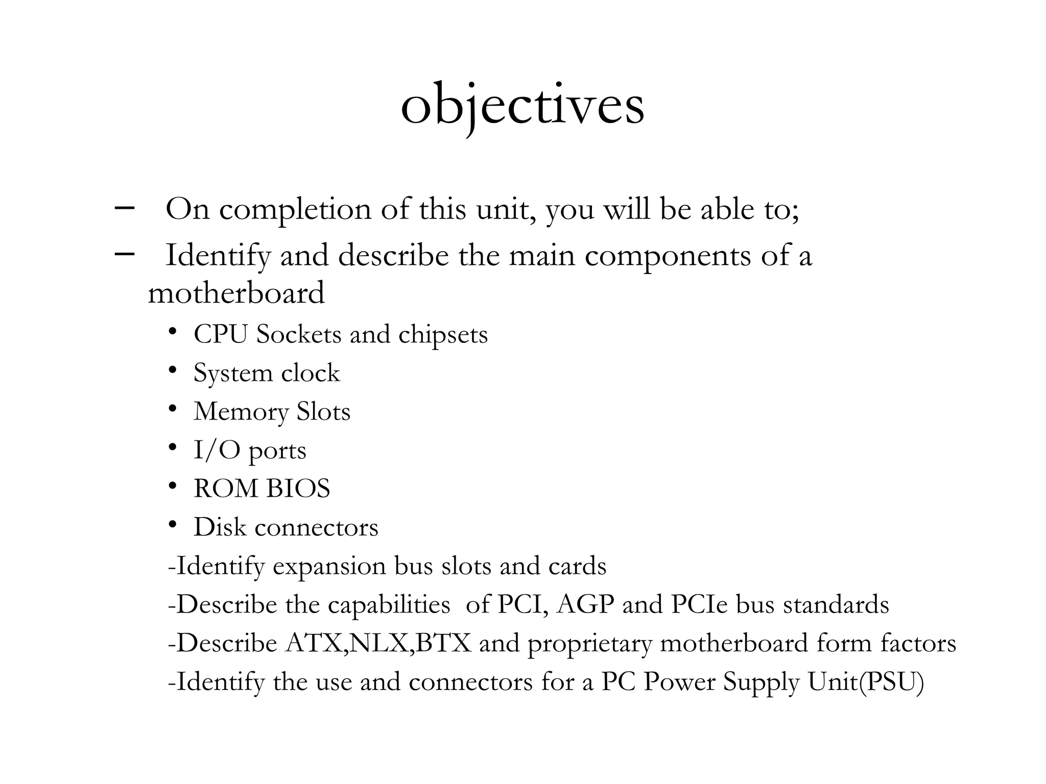 objectives
– On completion of this unit, you will be able to;
– Identify and describe the main components of a
 motherboard
   • CPU Sockets and chipsets
   • System clock
   • Memory Slots
   • I/O ports
   • ROM BIOS
   • Disk connectors
   -Identify expansion bus slots and cards
   -Describe the capabilities of PCI, AGP and PCIe bus standards
   -Describe ATX,NLX,BTX and proprietary motherboard form factors
   -Identify the use and connectors for a PC Power Supply Unit(PSU)
 