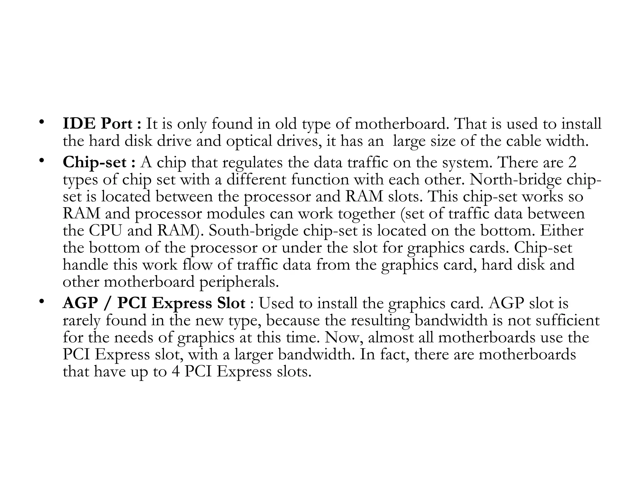 •   IDE Port : It is only found in old type of motherboard. That is used to install
    the hard disk drive and optical drives, it has an  large size of the cable width.
•   Chip-set : A chip that regulates the data traffic on the system. There are 2
    types of chip set with a different function with each other. North-bridge chip-
    set is located between the processor and RAM slots. This chip-set works so
    RAM and processor modules can work together (set of traffic data between
    the CPU and RAM). South-brigde chip-set is located on the bottom. Either
    the bottom of the processor or under the slot for graphics cards. Chip-set
    handle this work flow of traffic data from the graphics card, hard disk and
    other motherboard peripherals.
•   AGP / PCI Express Slot : Used to install the graphics card. AGP slot is
    rarely found in the new type, because the resulting bandwidth is not sufficient
    for the needs of graphics at this time. Now, almost all motherboards use the
    PCI Express slot, with a larger bandwidth. In fact, there are motherboards
    that have up to 4 PCI Express slots.
 