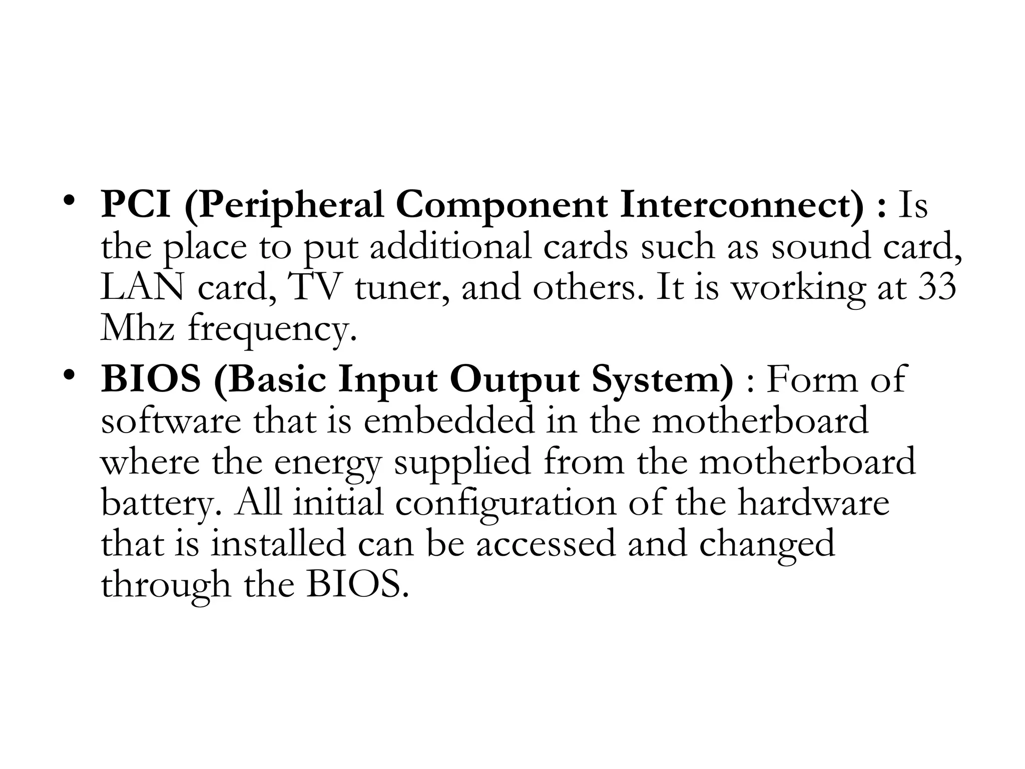 • PCI (Peripheral Component Interconnect) : Is
  the place to put additional cards such as sound card,
  LAN card, TV tuner, and others. It is working at 33
  Mhz frequency.
• BIOS (Basic Input Output System) : Form of
  software that is embedded in the motherboard
  where the energy supplied from the motherboard
  battery. All initial configuration of the hardware
  that is installed can be accessed and changed
  through the BIOS.
 