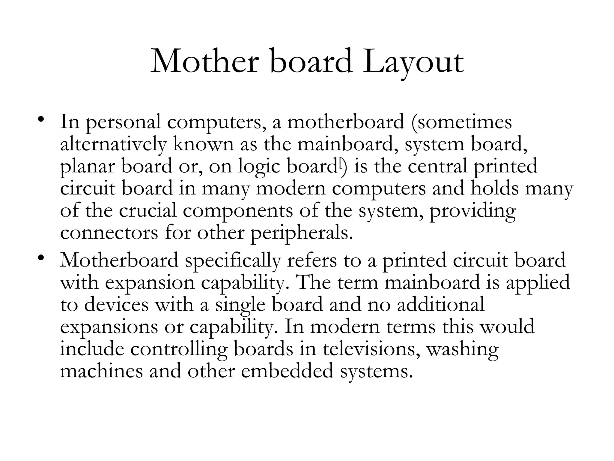 Mother board Layout
• In personal computers, a motherboard (sometimes
  alternatively known as the mainboard, system board,
  planar board or, on logic board[) is the central printed
  circuit board in many modern computers and holds many
  of the crucial components of the system, providing
  connectors for other peripherals.
• Motherboard specifically refers to a printed circuit board
  with expansion capability. The term mainboard is applied
  to devices with a single board and no additional
  expansions or capability. In modern terms this would
  include controlling boards in televisions, washing
  machines and other embedded systems.
 