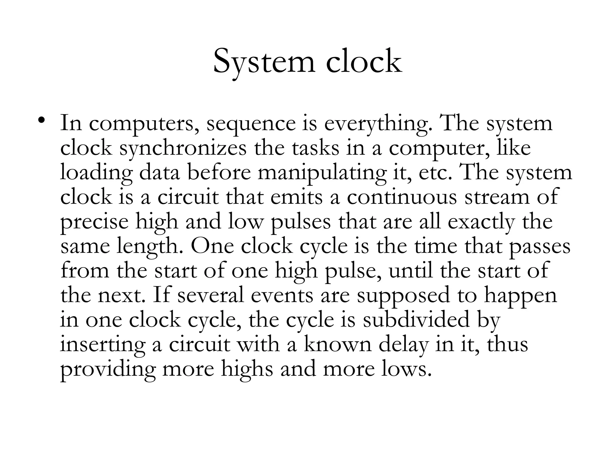 System clock
• In computers, sequence is everything. The system
  clock synchronizes the tasks in a computer, like
  loading data before manipulating it, etc. The system
  clock is a circuit that emits a continuous stream of
  precise high and low pulses that are all exactly the
  same length. One clock cycle is the time that passes
  from the start of one high pulse, until the start of
  the next. If several events are supposed to happen
  in one clock cycle, the cycle is subdivided by
  inserting a circuit with a known delay in it, thus
  providing more highs and more lows.
 